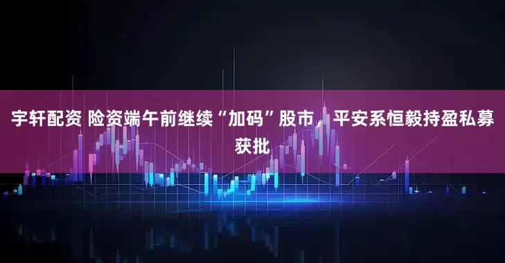 宇轩配资 险资端午前继续“加码”股市，平安系恒毅持盈私募获批