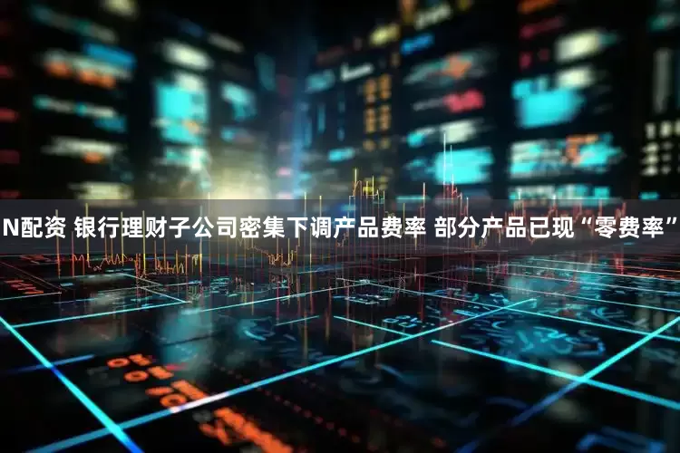 N配资 银行理财子公司密集下调产品费率 部分产品已现“零费率”