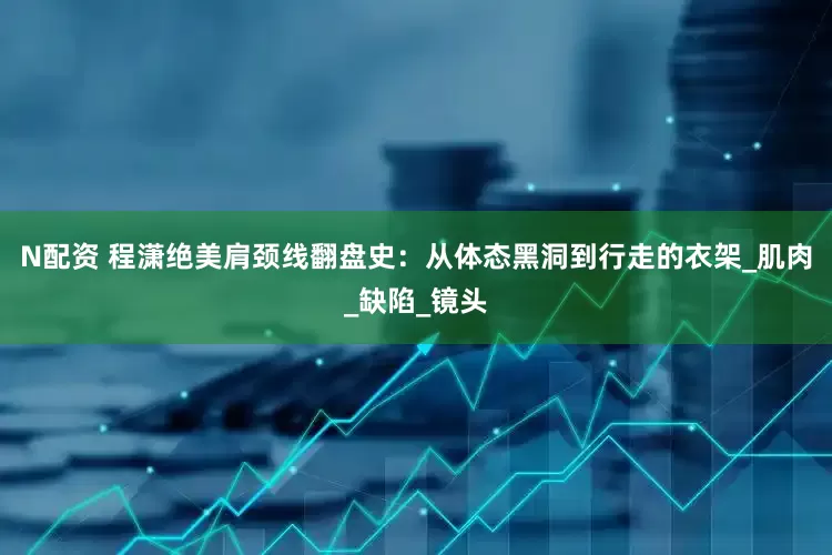 N配资 程潇绝美肩颈线翻盘史：从体态黑洞到行走的衣架_肌肉_缺陷_镜头