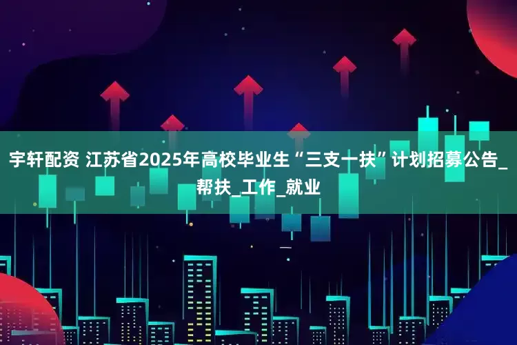 宇轩配资 江苏省2025年高校毕业生“三支一扶”计划招募公告_帮扶_工作_就业