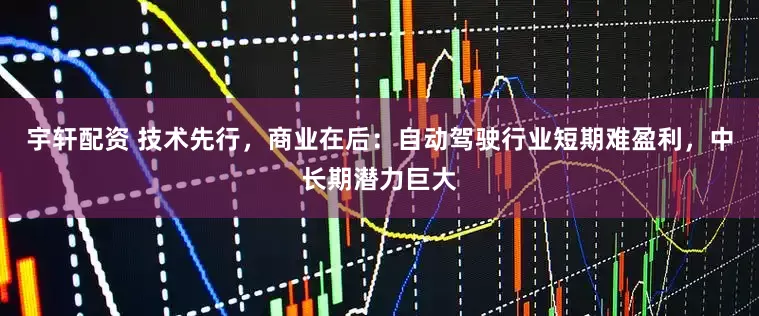 宇轩配资 技术先行，商业在后：自动驾驶行业短期难盈利，中长期潜力巨大