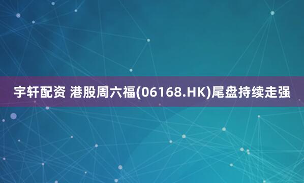 宇轩配资 港股周六福(06168.HK)尾盘持续走强