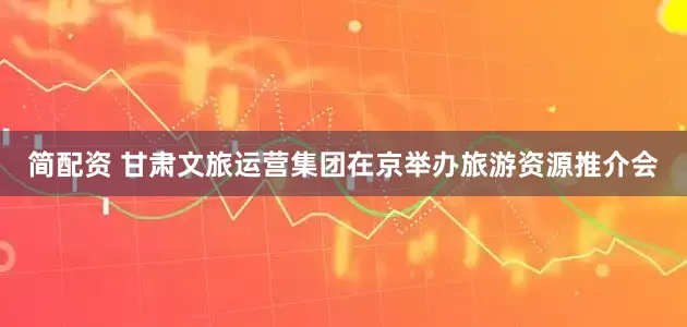 简配资 甘肃文旅运营集团在京举办旅游资源推介会