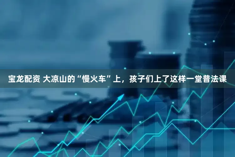 宝龙配资 大凉山的“慢火车”上，孩子们上了这样一堂普法课