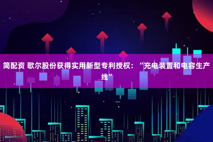 简配资 歌尔股份获得实用新型专利授权：“充电装置和电容生产线”