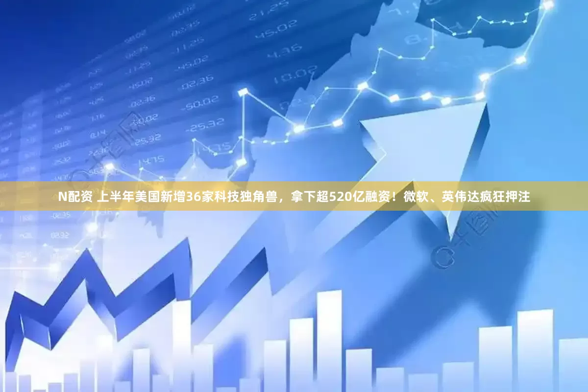 N配资 上半年美国新增36家科技独角兽，拿下超520亿融资！微软、英伟达疯狂押注