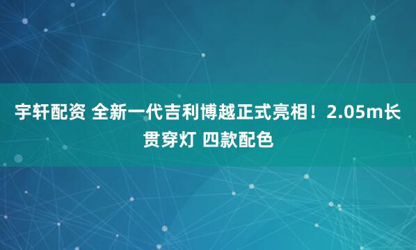 宇轩配资 全新一代吉利博越正式亮相！2.05m长贯穿灯 四款配色