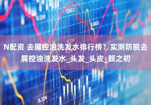 N配资 去屑控油洗发水排行榜？实测防脱去屑控油洗发水_头发_头皮_颜之初
