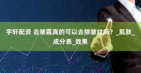 宇轩配资 去皱霜真的可以去除皱纹吗？_肌肤_成分表_效果