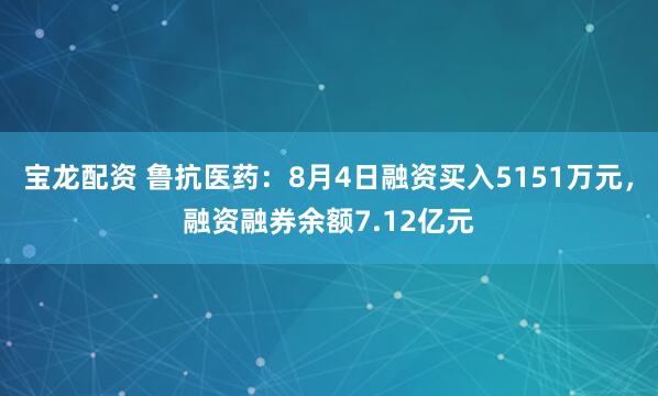宝龙配资 鲁抗医药：8月4日融资买入5151万元，融资融券余额7.12亿元